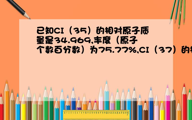 已知CI（35）的相对原子质量是34.969,丰度（原子个数百分数）为75.77%,CI（37）的相对原子质量是36.9