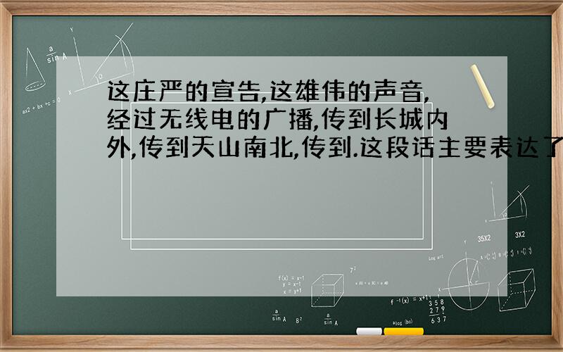 这庄严的宣告,这雄伟的声音,经过无线电的广播,传到长城内外,传到天山南北,传到.这段话主要表达了什么