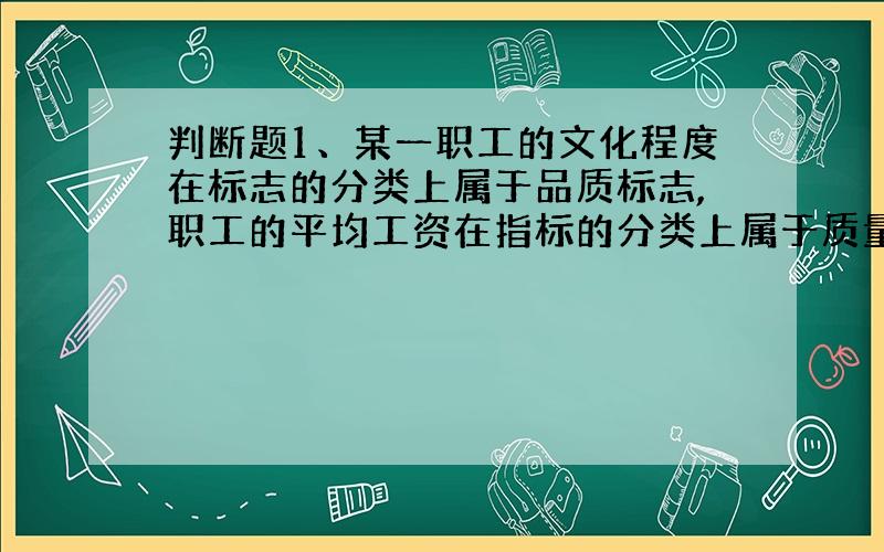 判断题1、某一职工的文化程度在标志的分类上属于品质标志,职工的平均工资在指标的分类上属于质量指标.