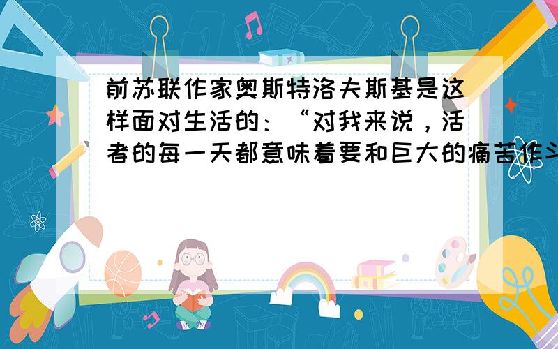 前苏联作家奥斯特洛夫斯基是这样面对生活的：“对我来说，活者的每一天都意味着要和巨大的痛苦作斗争，但你们看到的是我脸上的微