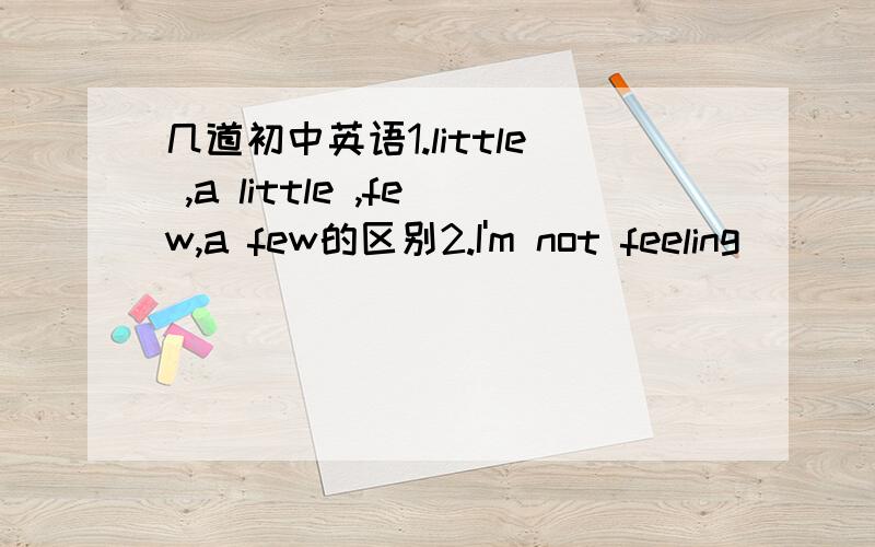 几道初中英语1.little ,a little ,few,a few的区别2.I'm not feeling ____