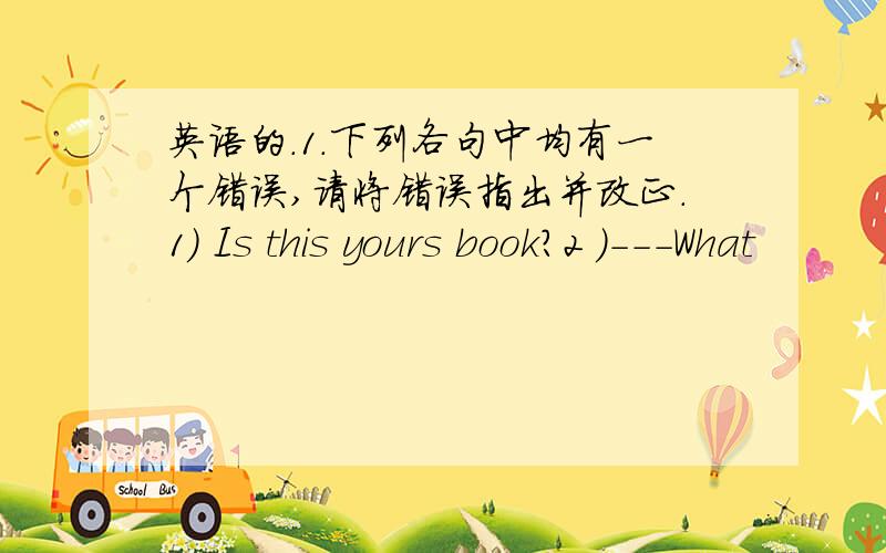 英语的.1.下列各句中均有一个错误,请将错误指出并改正.1) Is this yours book?2 )---What