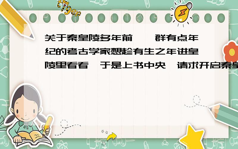 关于秦皇陵多年前,一群有点年纪的考古学家想趁有生之年进皇陵里看看,于是上书中央,请求开启秦皇陵,但中央不同意,下了个文件