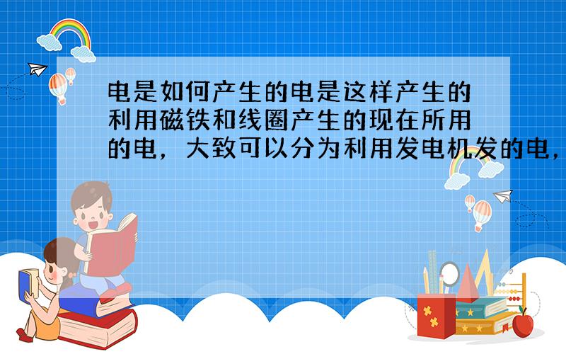 电是如何产生的电是这样产生的利用磁铁和线圈产生的现在所用的电，大致可以分为利用发电机发的电，以及将化学能变成的电(如电池