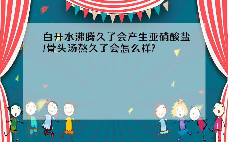 白开水沸腾久了会产生亚硝酸盐!骨头汤熬久了会怎么样?