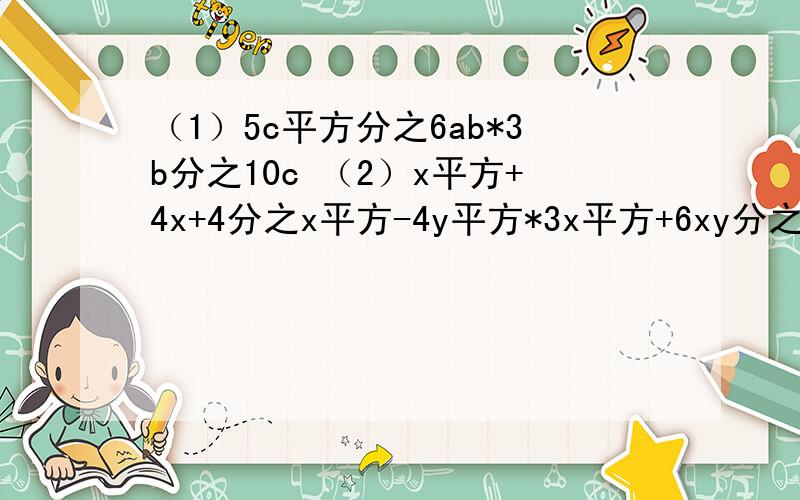 （1）5c平方分之6ab*3b分之10c （2）x平方+4x+4分之x平方-4y平方*3x平方+6xy分之x+2