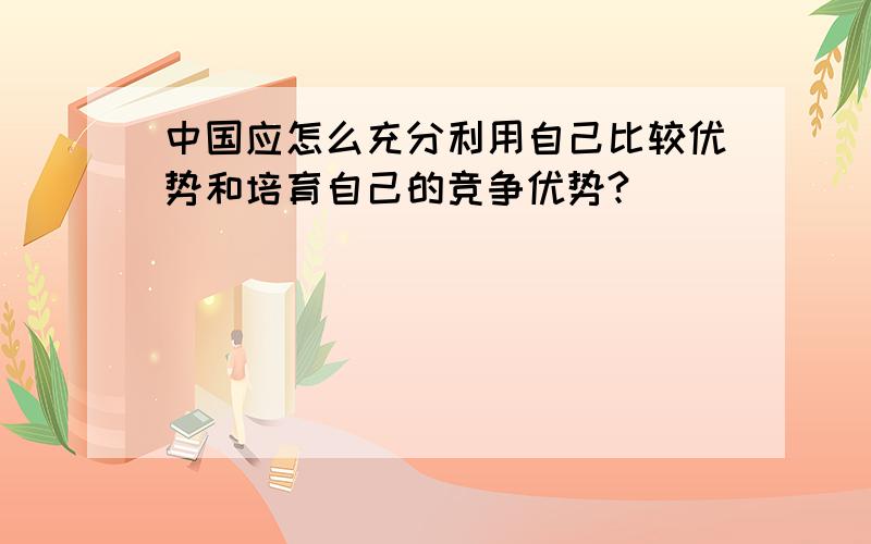 中国应怎么充分利用自己比较优势和培育自己的竞争优势?