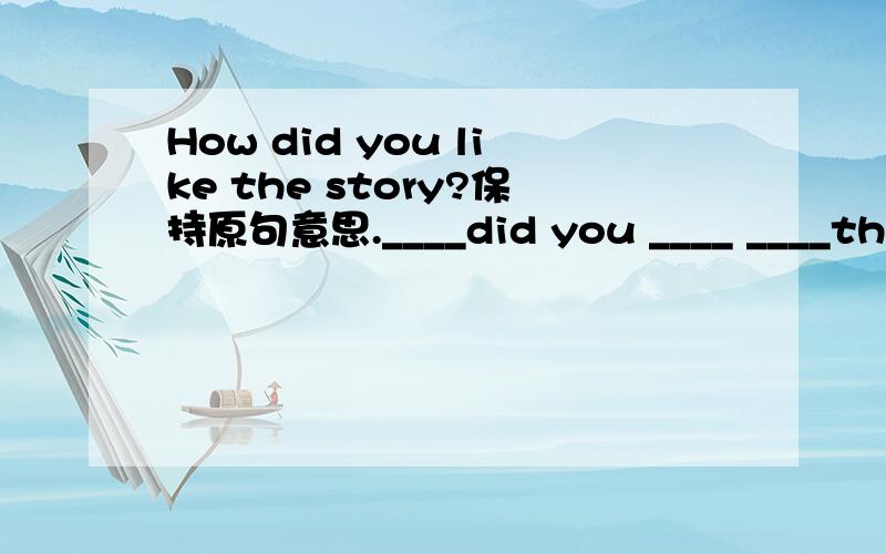 How did you like the story?保持原句意思.____did you ____ ____the s