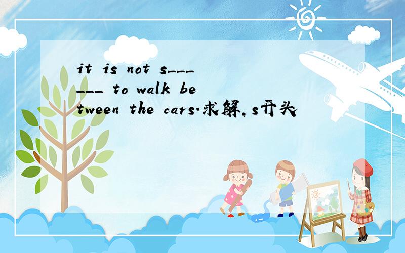 it is not s______ to walk between the cars.求解,s开头