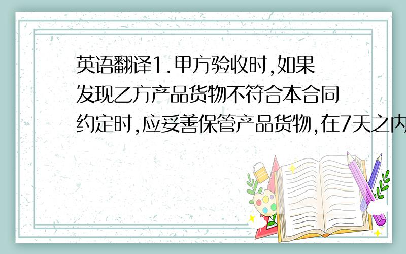 英语翻译1.甲方验收时,如果发现乙方产品货物不符合本合同约定时,应妥善保管产品货物,在7天之内向乙方提出书面异议,如甲方