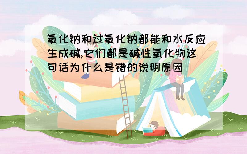 氧化钠和过氧化钠都能和水反应生成碱,它们都是碱性氧化物这句话为什么是错的说明原因