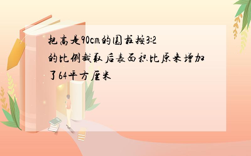 把高是90cm的圆柱按3:2的比例截取后表面积比原来增加了64平方厘米