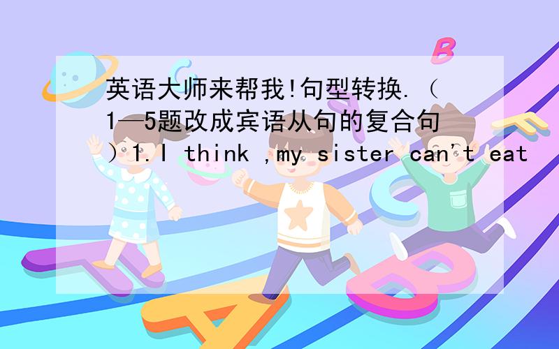 英语大师来帮我!句型转换.（1—5题改成宾语从句的复合句）1.I think ,my sister can't eat