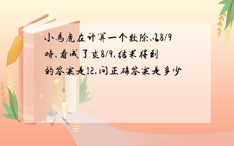 小马虎在计算一个数除以8/9时,看成了乘8/9,结果得到的答案是12,问正确答案是多少