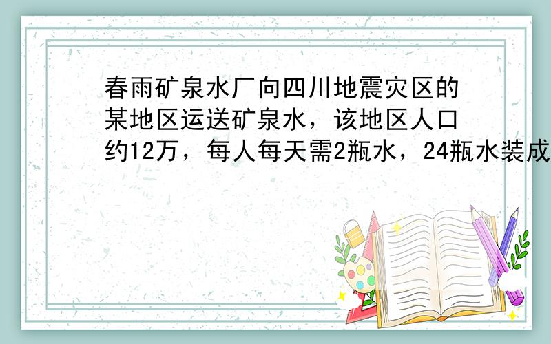 春雨矿泉水厂向四川地震灾区的某地区运送矿泉水，该地区人口约12万，每人每天需2瓶水，24瓶水装成一箱，则该厂每天需要装运