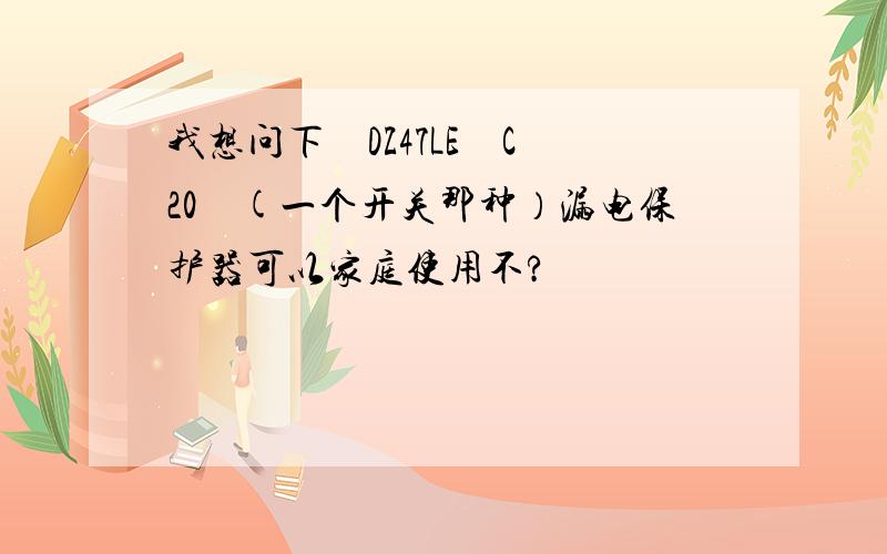 我想问下　DZ47LE　C 20　(一个开关那种）漏电保护器可以家庭使用不?