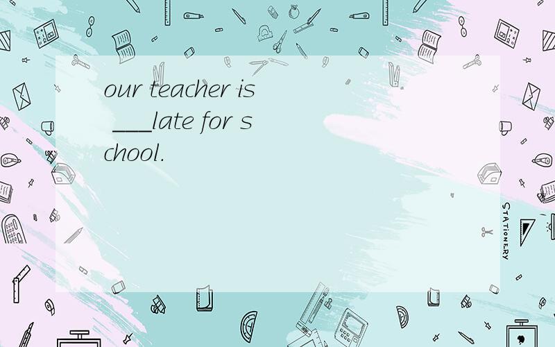 our teacher is ___late for school.