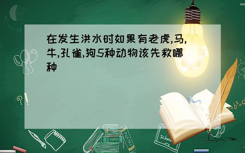 在发生洪水时如果有老虎,马,牛,孔雀,狗5种动物该先救哪种