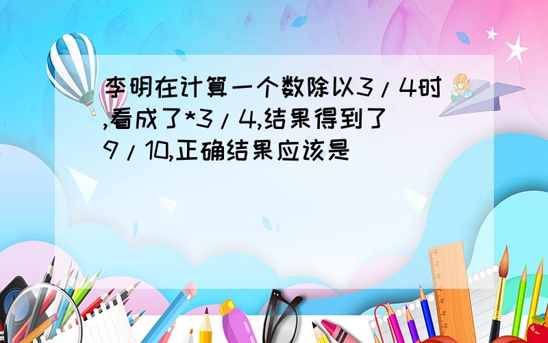 李明在计算一个数除以3/4时,看成了*3/4,结果得到了9/10,正确结果应该是(