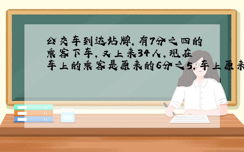 公交车到达站牌,有7分之四的乘客下车,又上来34人,现在车上的乘客是原来的6分之5,车上原来有多少人