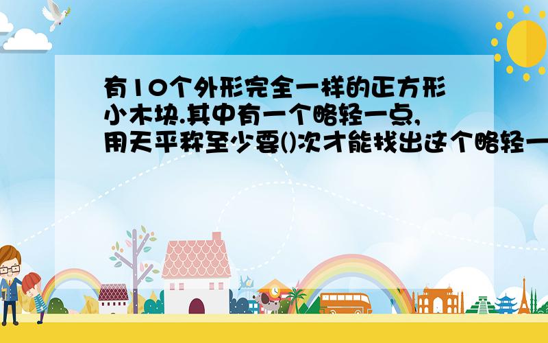 有10个外形完全一样的正方形小木块.其中有一个略轻一点,用天平称至少要()次才能找出这个略轻一点的小正方体.