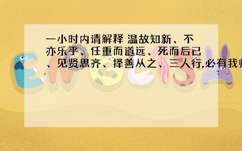 一小时内请解释 温故知新、不亦乐乎、任重而道远、死而后已、见贤思齐、择善从之、三人行,必有我师的意思