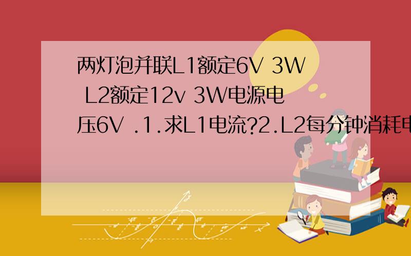 两灯泡并联L1额定6V 3W L2额定12v 3W电源电压6V .1.求L1电流?2.L2每分钟消耗电能 3.L2实际功