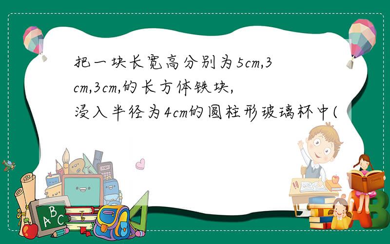 把一块长宽高分别为5cm,3cm,3cm,的长方体铁块,浸入半径为4cm的圆柱形玻璃杯中(