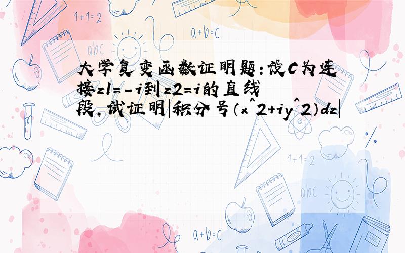 大学复变函数证明题：设C为连接z1=-i到z2=i的直线段,试证明|积分号（x^2+iy^2）dz|