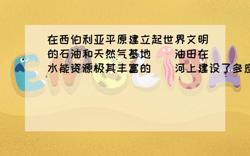 在西伯利亚平原建立起世界文明的石油和天然气基地（）油田在水能资源极其丰富的（）河上建设了多座大型水