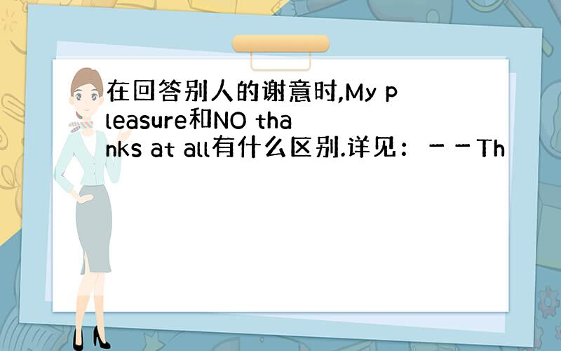 在回答别人的谢意时,My pleasure和NO thanks at all有什么区别.详见：－－Th