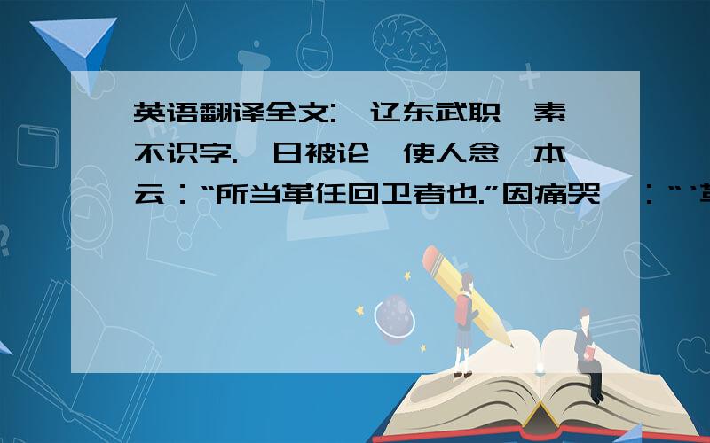 英语翻译全文:一辽东武职,素不识字.一日被论,使人念劾本云：“所当革任回卫者也.”因痛哭曰：“‘革任回卫’还是小事,这‘