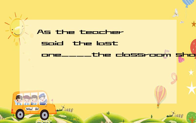 As the teacher said,the last one____the classroom should tur