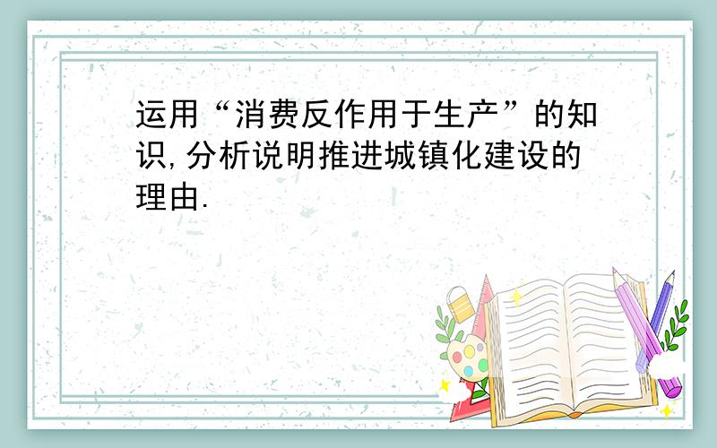 运用“消费反作用于生产”的知识,分析说明推进城镇化建设的理由.