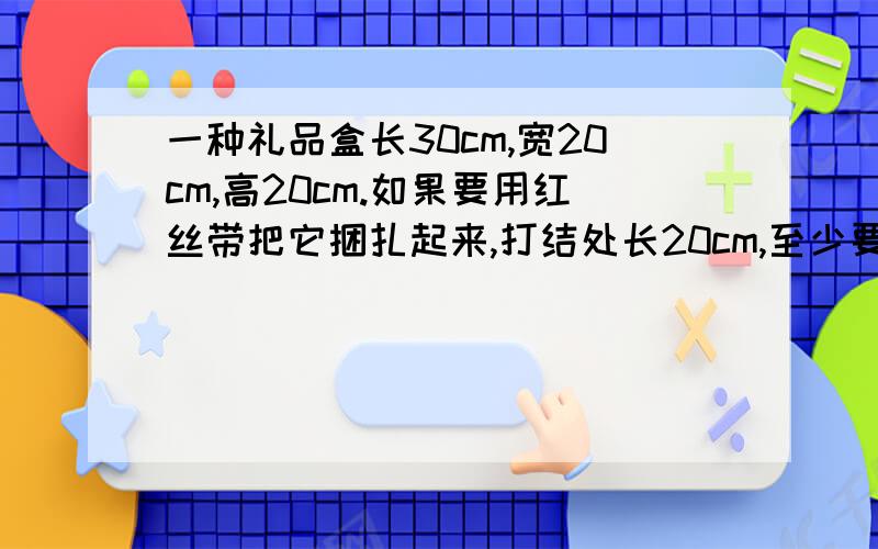 一种礼品盒长30cm,宽20cm,高20cm.如果要用红丝带把它捆扎起来,打结处长20cm,至少要多少dm的丝带?求