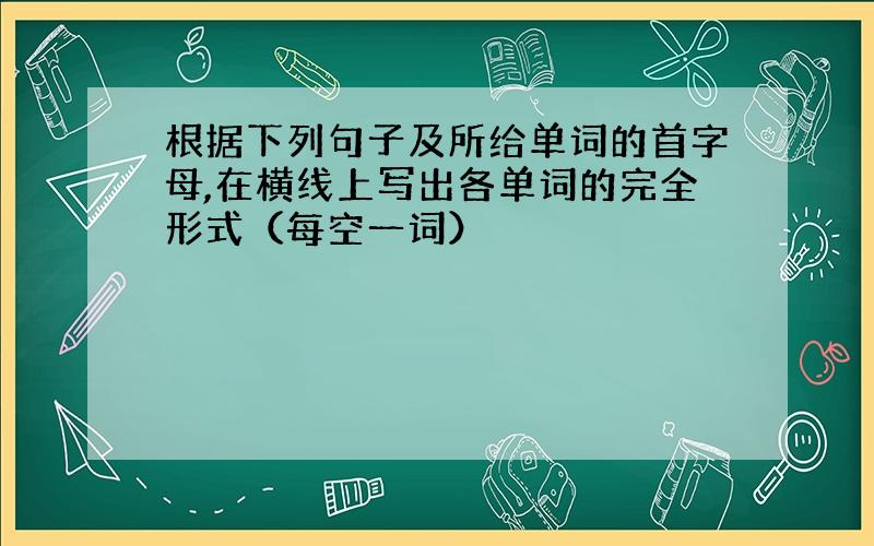 根据下列句子及所给单词的首字母,在横线上写出各单词的完全形式（每空一词）