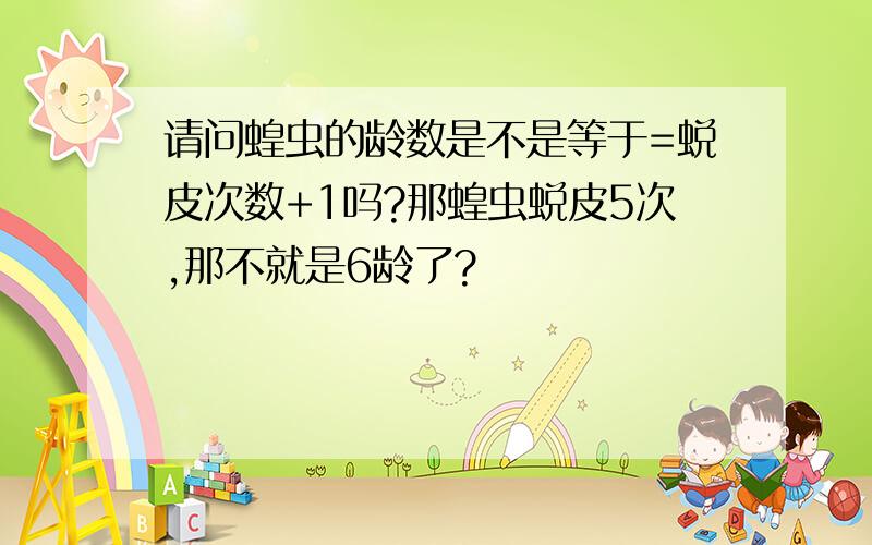 请问蝗虫的龄数是不是等于=蜕皮次数+1吗?那蝗虫蜕皮5次,那不就是6龄了?