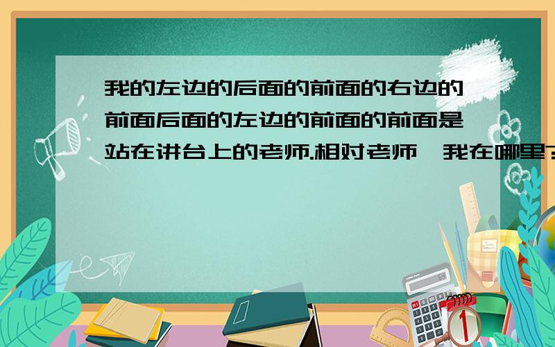 我的左边的后面的前面的右边的前面后面的左边的前面的前面是站在讲台上的老师.相对老师,我在哪里?