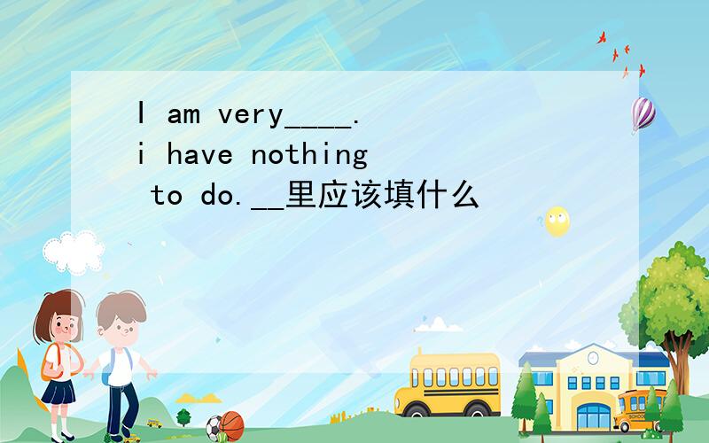 I am very____.i have nothing to do.__里应该填什么