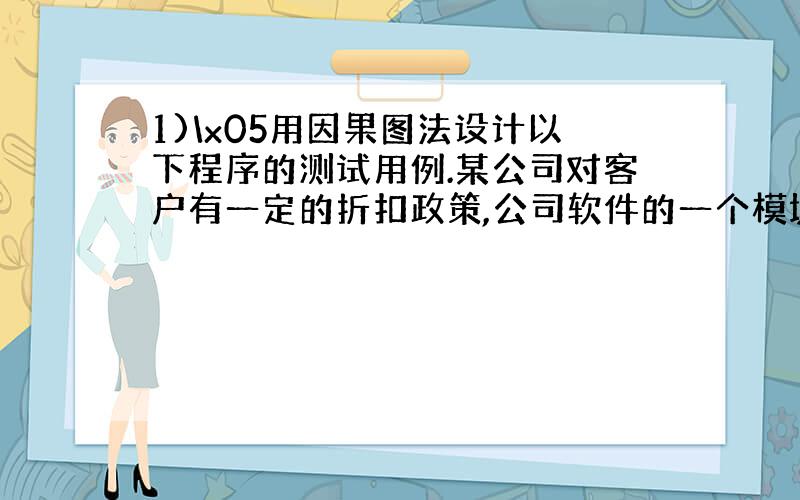 1)\x05用因果图法设计以下程序的测试用例.某公司对客户有一定的折扣政策,公司软件的一个模块的需求说明书中描述“……当