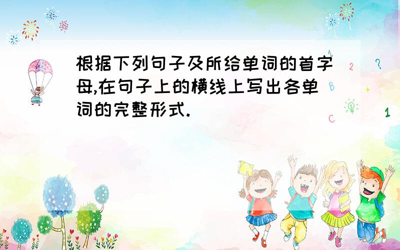 根据下列句子及所给单词的首字母,在句子上的横线上写出各单词的完整形式.