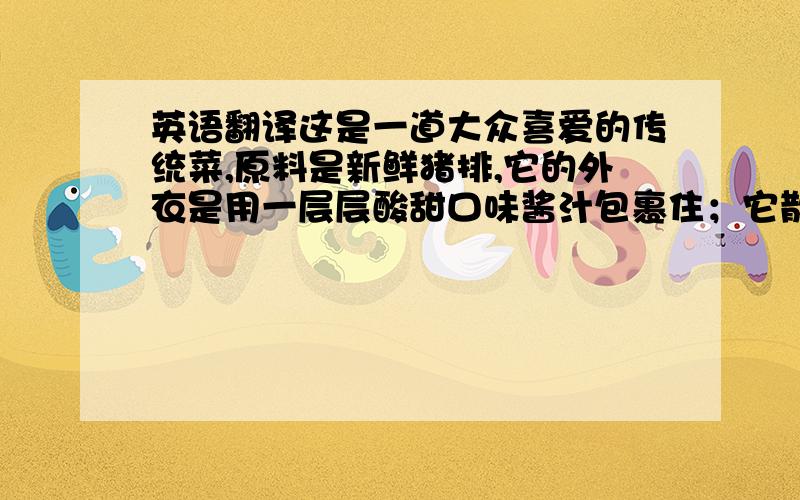 英语翻译这是一道大众喜爱的传统菜,原料是新鲜猪排,它的外衣是用一层层酸甜口味酱汁包裹住；它散发出沁人心脾的味道,让你闻了