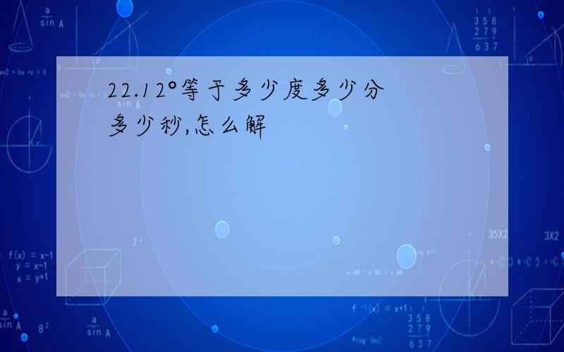 22.12°等于多少度多少分多少秒,怎么解