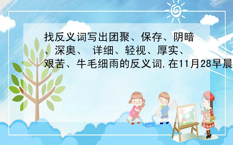 找反义词写出团聚、保存、阴暗、深奥、 详细、轻视、厚实、艰苦、牛毛细雨的反义词,在11月28早晨九点之前