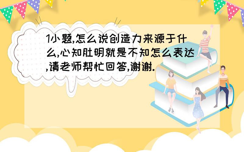 1小题,怎么说创造力来源于什么,心知肚明就是不知怎么表达,请老师帮忙回答,谢谢.