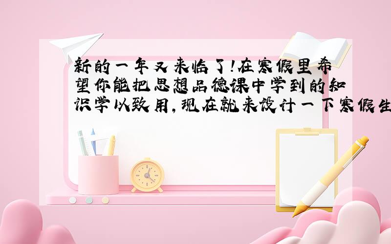 新的一年又来临了！在寒假里希望你能把思想品德课中学到的知识学以致用，现在就来设计一下寒假生活吧，要言而有信哟！老师祝你心