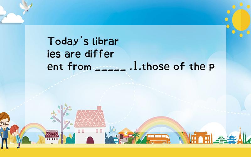 Today's libraries are different from _____ .1.those of the p