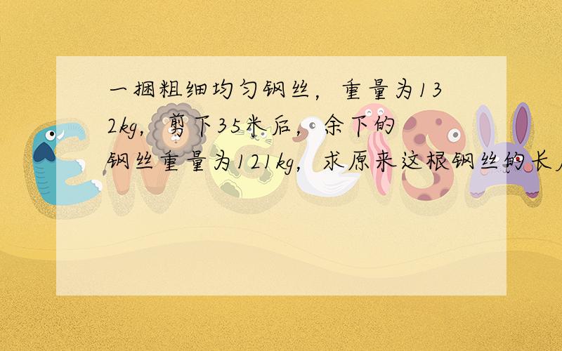 一捆粗细均匀钢丝，重量为132kg，剪下35米后，余下的钢丝重量为121kg，求原来这根钢丝的长度．