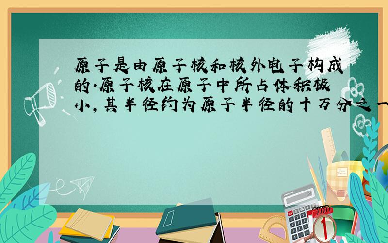 原子是由原子核和核外电子构成的.原子核在原子中所占体积极小,其半径约为原子半径的十万分之一,因此,相对而言,原子里有很大