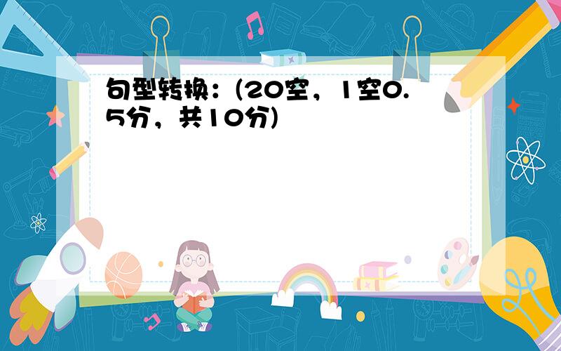 句型转换：(20空，1空0.5分，共10分)